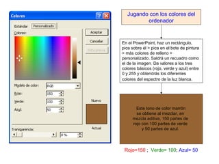 Jugando con los colores del
         ordenador



En el PowerPoint, haz un rectángulo,
pica sobre él > pica en el bote de pintura
> más colores de relleno >
personalizado. Saldrá un recuadro como
el de la imagen. Da valores a los tres
colores básicos (rojo, verde y azul) entre
0 y 255 y obtendrás los diferentes
colores del espectro de la luz blanca.




       Este tono de color marrón
       se obtiene al mezclar, en
     mezcla aditiva, 150 partes de
     rojo con 100 partes de verde
          y 50 partes de azul.




 Rojo=150 ; Verde= 100; Azul= 50
 