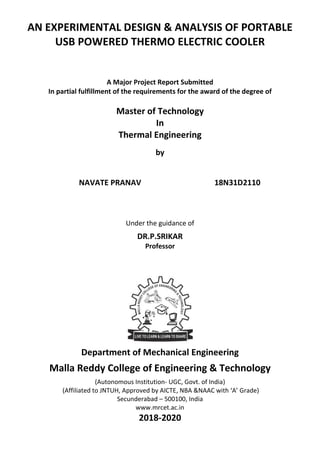 AN EXPERIMENTAL DESIGN & ANALYSIS OF PORTABLE
USB POWERED THERMO ELECTRIC COOLER
A Major Project Report Submitted
In partial fulfillment of the requirements for the award of the degree of
Master of Technology
In
Thermal Engineering
by
NAVATE PRANAV 18N31D2110
Under the guidance of
DR.P.SRIKAR
Professor
Department of Mechanical Engineering
Malla Reddy College of Engineering & Technology
(Autonomous Institution- UGC, Govt. of India)
(Affiliated to JNTUH, Approved by AICTE, NBA &NAAC with ‘A’ Grade)
Secunderabad – 500100, India
www.mrcet.ac.in
2018-2020
 