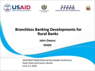 Branchless Banking Developments for Rural Banks 2010 RBAP-MABS National Roundtable Conference Hyatt Hotel and Casino, Manila June 2-3, 2010 John Owens MABS 