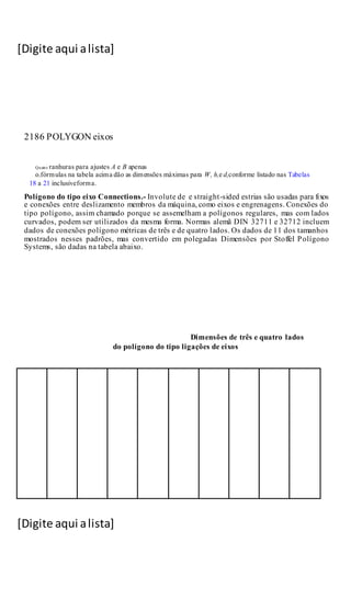 [Digite aqui alista]
[Digite aqui alista]
2186 POLYGON eixos
Quatro ranhuras para ajustes A e B apenas
o.fórmulas na tabela acima dão as dimensões máximas para W, h,e d,conforme listado nas Tabelas
18 a 21 inclusiveforma.
Polígono do tipo eixo Connections.- Involute de e straight-sided estrias são usadas para fixos
e conexões entre deslizamento membros da máquina, como eixos e engrenagens. Conexões do
tipo polígono, assim chamado porque se assemelham a polígonos regulares, mas com lados
curvados, podem ser utilizados da mesma forma. Normas alemã DIN 32711 e 32712 incluem
dados de conexões polígono métricas de três e de quatro lados. Os dados de 11 dos tamanhos
mostrados nesses padrões, mas convertido em polegadas Dimensões por Stoffel Polígono
Systems, são dadas na tabela abaixo.
Dimensões de três e quatro lados
do polígono do tipo ligações de eixos
 