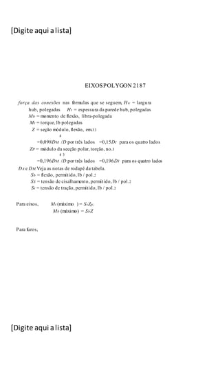 [Digite aqui alista]
[Digite aqui alista]
EIXOSPOLYGON 2187
força das conexões nas fórmulas que se seguem, Hw = largura
hub, polegadas Ht = espessura da parede hub, polegadas
Mb = momento de flexão, libra-polegada
Mt = torque, lb polegadas
Z = seção módulo, flexão, em.33
4
=0,098DM /D por três lados =0,15DI para os quatro lados
ZP = módulo da secção polar, torção, no.3
4 3
=0,196DM /D por três lados =0,196DI para os quatro lados
DA e DM.Veja as notas de rodapé da tabela.
Sb = flexão, permitido, lb / pol.2
SS = tensão de cisalhamento, permitido, lb / pol.2
St = tensão de tração, permitido, lb / pol.2
Para eixos, Mt (máximo ) = SsZp;
Mb (máximo) = SbZ
Para furos,
 