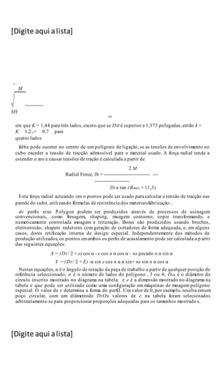 [Digite aqui alista]
[Digite aqui alista]
M
-----------
SH
tw
em que K = 1,44 para três lados, exceto que se DM é superior a 1,375 polegadas, então k =
K 1,2,.= 0,7 para
quatro lados
falha pode ocorrer no centro de um polígono de ligação, se as tensões de envolvimento no
cubo exceder a tensão de tracção admissível para o material usado. A força radial tende a
estender o aro e causar tensões de tração é calculada a partir de
2 M
Radial Force, lb = ---------------------------- ---
---------------------
DI n tan (Bmax + 11,3)
Esta força radial actuando em n pontos pode ser usado para calcular a tensão de tracção nas
parede do cubo, utilizando fórmulas de resistência dos materiaisfabricação:.
de perfis eixo Polygon podem ser produzidos através de processos de usinagem
convencionais, como fresagem, shaping, moagem contorno, copie transformando, e
numericamente controlada moagem e trituração. Bores são produzidos usando broches,
eletroerosão, shapers redutores com geração de cortadores de forma adequada, e, em alguns
casos, dores retificação interna de design especial. Independentemente dos métodos de
produção utilizados, os pontos emambos os perfis de acasalamento pode ser calculada a p artir
das seguintes equações:
X = (DI / 2 + e) cos α - e cos n α cos α - ne pecado n α sin α
Y = (DI / 2 + E) -α sin e cos n α α sin+ ne sin n α cos α
Nestas equações, α é o ângulo de rotação da peça de trabalho a partir de qualquer posição de
referência seleccionado, n é o número de lados do polígono , 3 ou 4; Deu é o diâmetro do
círculo inscrito mostrado no diagrama na tabela; e e é a dimensão mostrado no diagrama na
tabela e que pode ser utilizado como uma configuração em máquinas de moagem polígono
especial. O valor de e determina a forma do perfil. Um valor de 0, por exemplo, resulta emum
poço circular, com um diâmetrode DI.Os valores de e na tabela foram selecionados
arbitrariamente-se para proporcionar proporções adequadas para os tamanhos mostrado s.
 