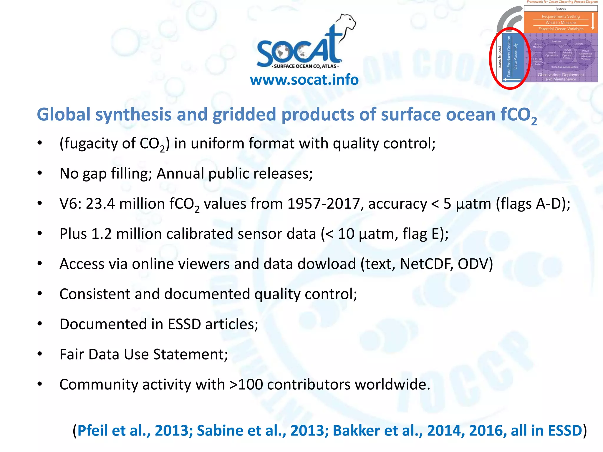 Global synthesis and gridded products of surface ocean fCO2
• (fugacity of CO2) in uniform format with quality control;
• No gap filling; Annual public releases;
• V6: 23.4 million fCO2 values from 1957-2017, accuracy < 5 μatm (flags A-D);
• Plus 1.2 million calibrated sensor data (< 10 μatm, flag E);
• Access via online viewers and data dowload (text, NetCDF, ODV)
• Consistent and documented quality control;
• Documented in ESSD articles;
• Fair Data Use Statement;
• Community activity with >100 contributors worldwide.
www.socat.info
(Pfeil et al., 2013; Sabine et al., 2013; Bakker et al., 2014, 2016, all in ESSD)
 