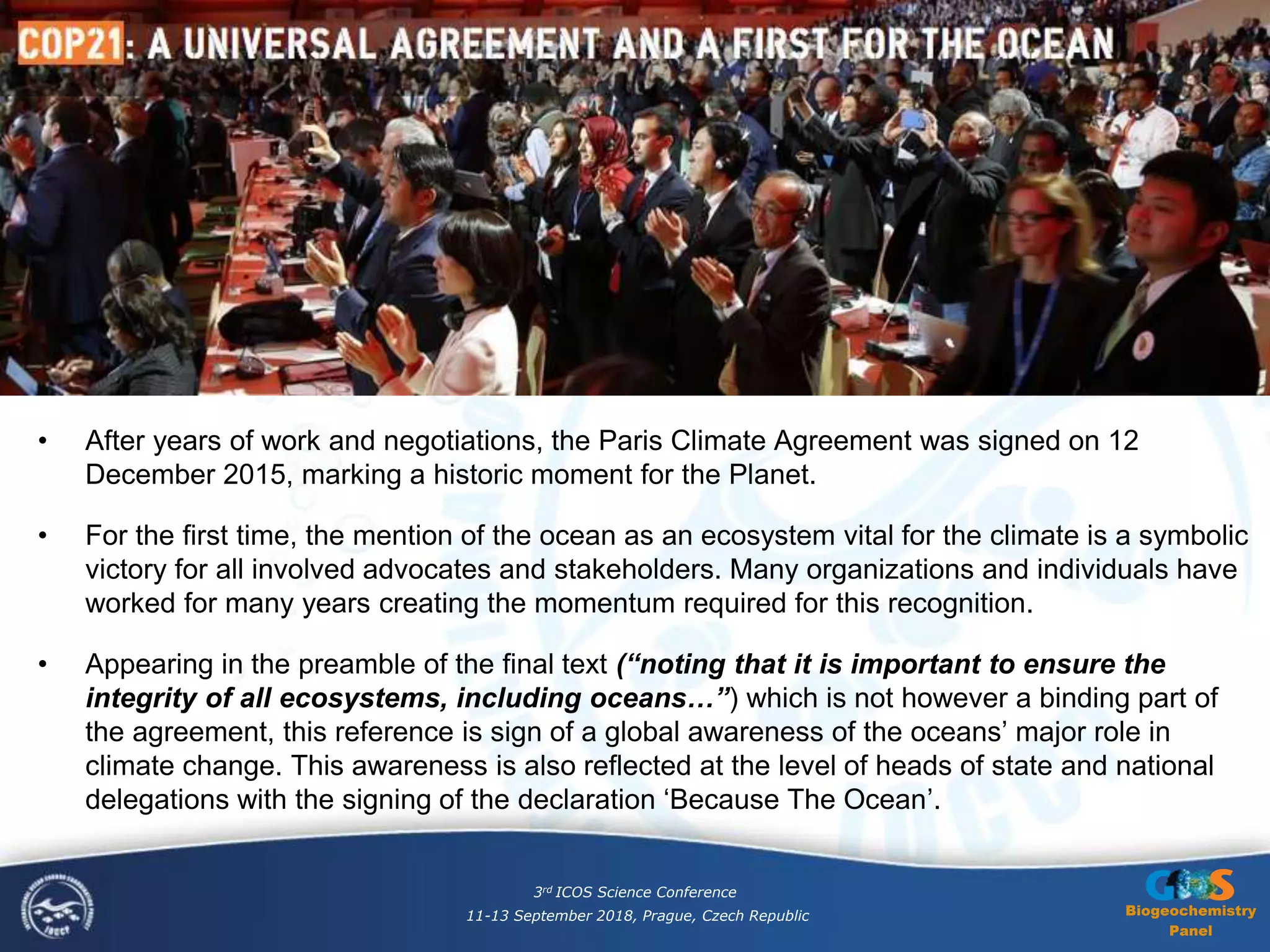 Biogeochemistry
Panel
• After years of work and negotiations, the Paris Climate Agreement was signed on 12
December 2015, marking a historic moment for the Planet.
• For the first time, the mention of the ocean as an ecosystem vital for the climate is a symbolic
victory for all involved advocates and stakeholders. Many organizations and individuals have
worked for many years creating the momentum required for this recognition.
• Appearing in the preamble of the final text (“noting that it is important to ensure the
integrity of all ecosystems, including oceans…”) which is not however a binding part of
the agreement, this reference is sign of a global awareness of the oceans’ major role in
climate change. This awareness is also reflected at the level of heads of state and national
delegations with the signing of the declaration ‘Because The Ocean’.
3rd ICOS Science Conference
11-13 September 2018, Prague, Czech Republic
 