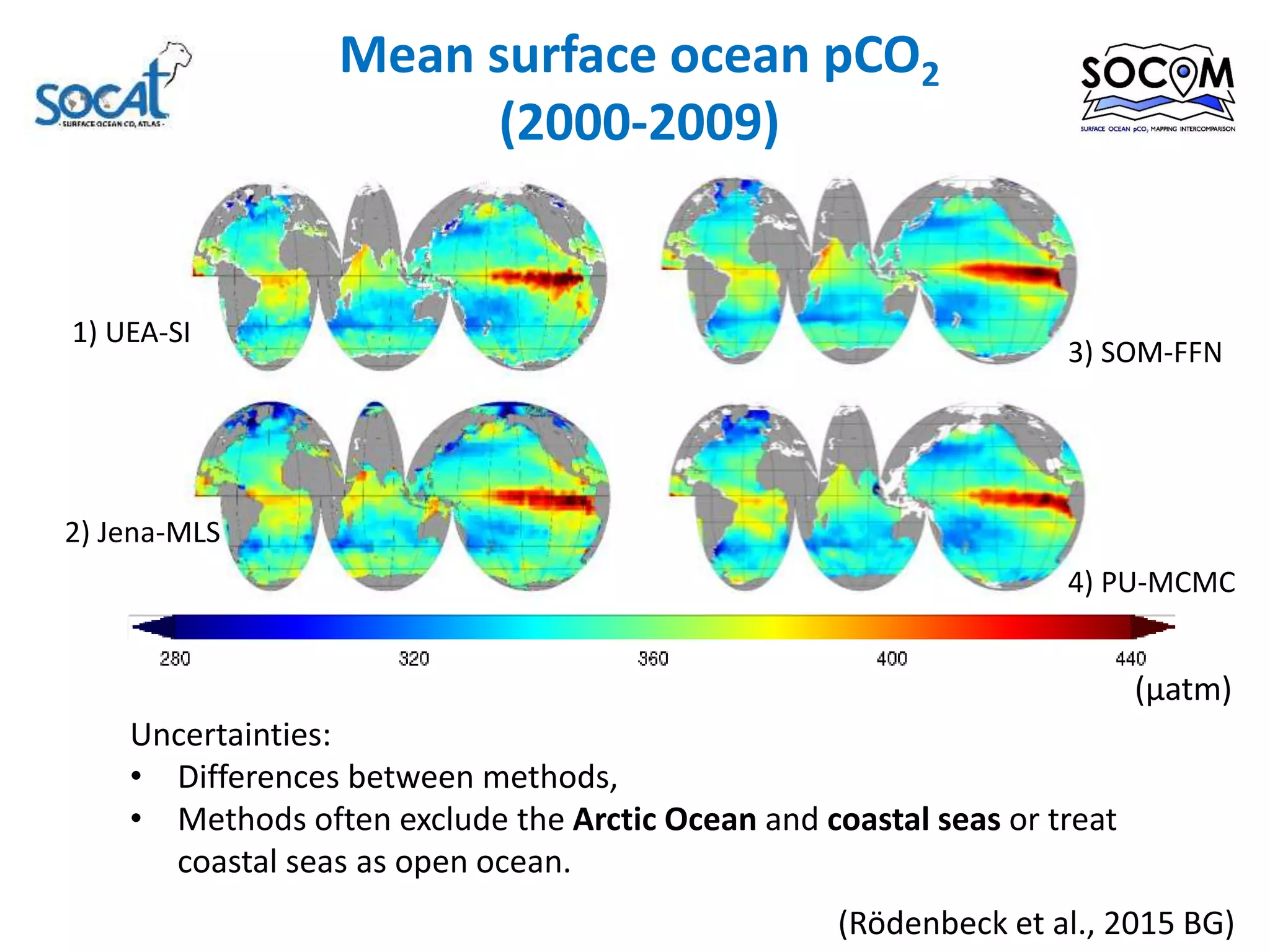 Mean surface ocean pCO2
(2000-2009)
2) Jena-MLS
4) PU-MCMC
3) SOM-FFN
1) UEA-SI
(µatm)
Uncertainties:
• Differences between methods,
• Methods often exclude the Arctic Ocean and coastal seas or treat
coastal seas as open ocean.
(Rödenbeck et al., 2015 BG)
 