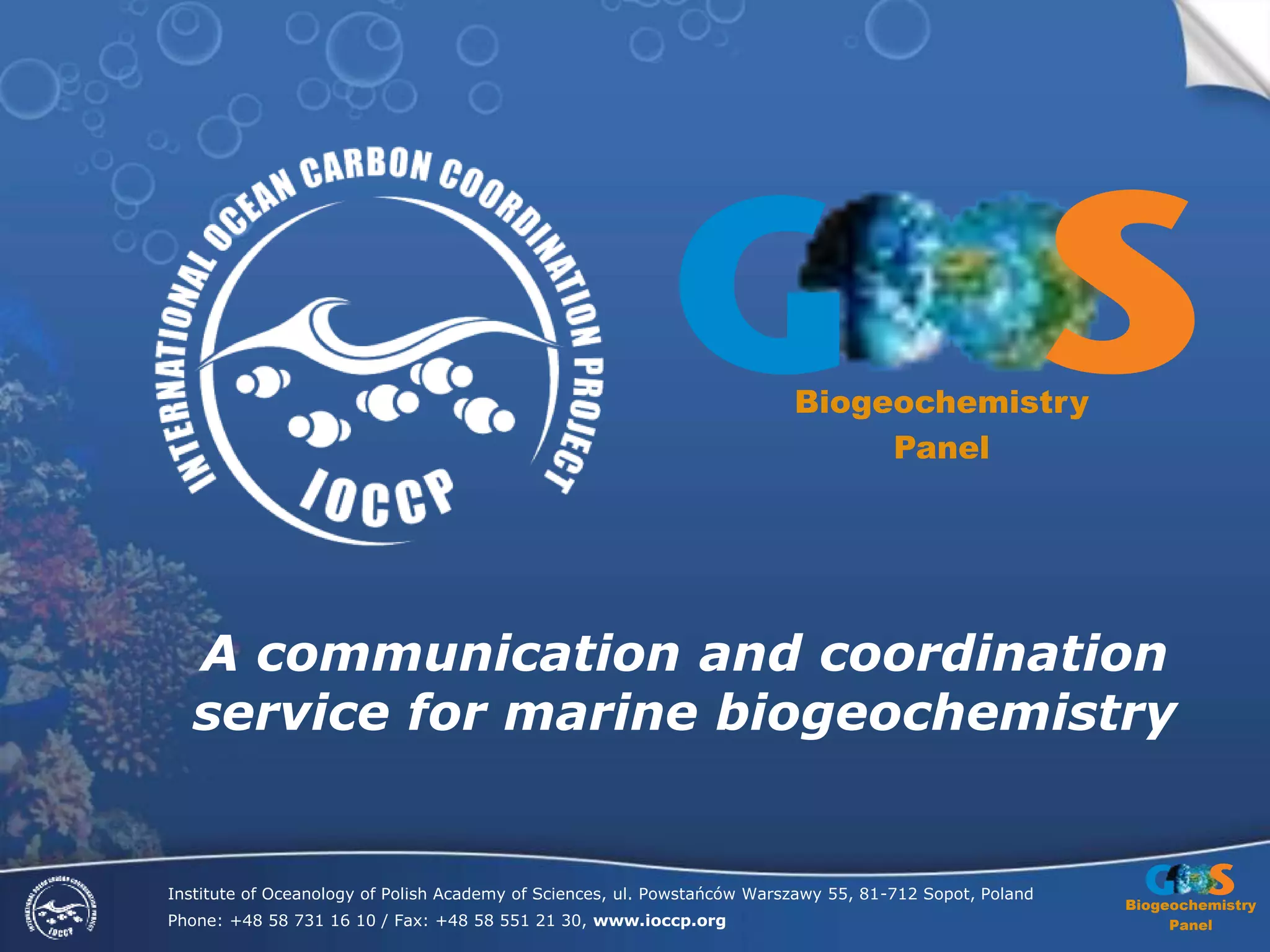 Biogeochemistry
Panel
Institute of Oceanology of Polish Academy of Sciences, ul. Powstańców Warszawy 55, 81-712 Sopot, Poland
Phone: +48 58 731 16 10 / Fax: +48 58 551 21 30, www.ioccp.org
A communication and coordination
service for marine biogeochemistry
Biogeochemistry
Panel
 