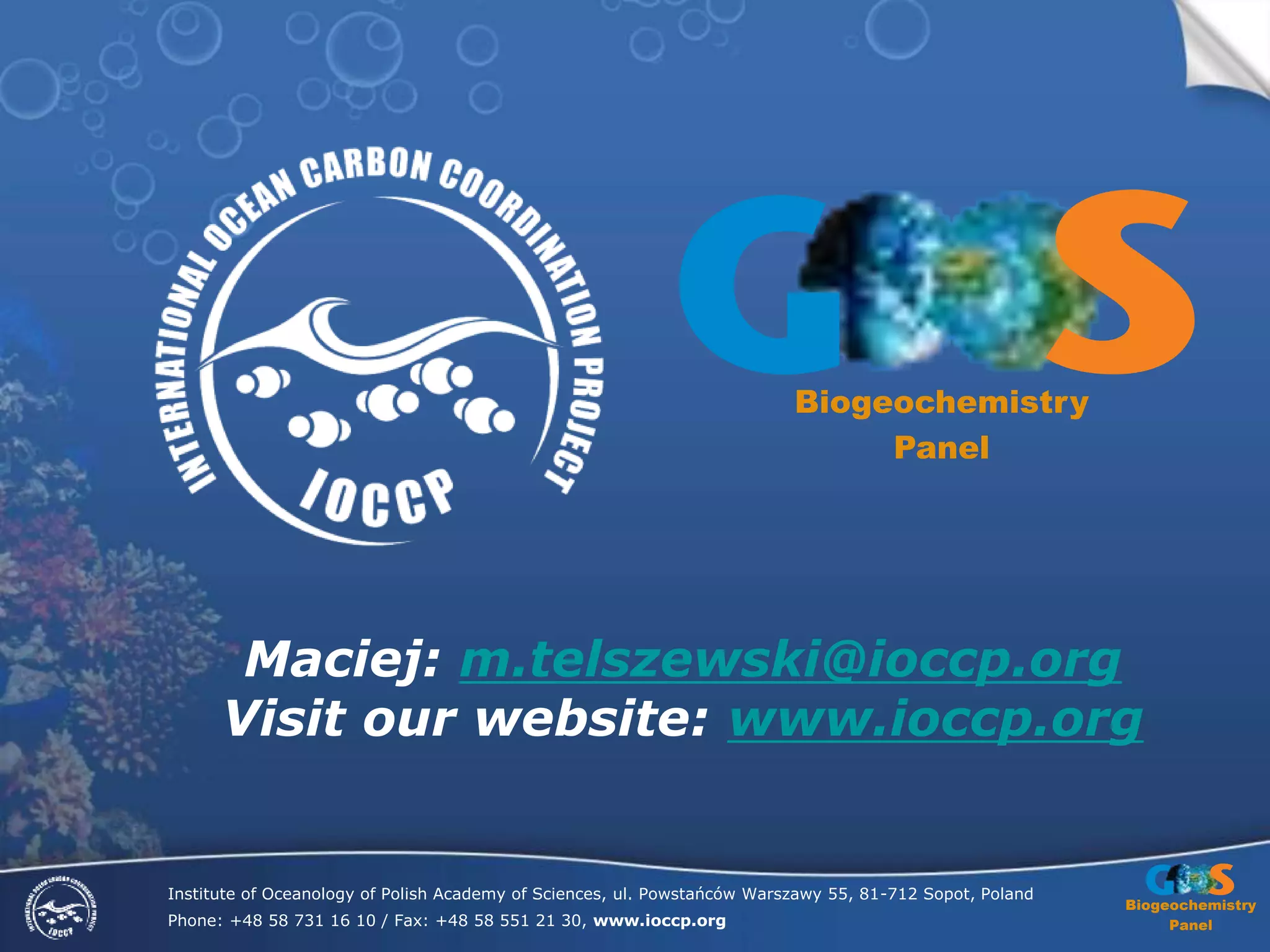 Biogeochemistry
Panel
Institute of Oceanology of Polish Academy of Sciences, ul. Powstańców Warszawy 55, 81-712 Sopot, Poland
Phone: +48 58 731 16 10 / Fax: +48 58 551 21 30, www.ioccp.org
Biogeochemistry
Panel
Maciej: m.telszewski@ioccp.org
Visit our website: www.ioccp.org
 