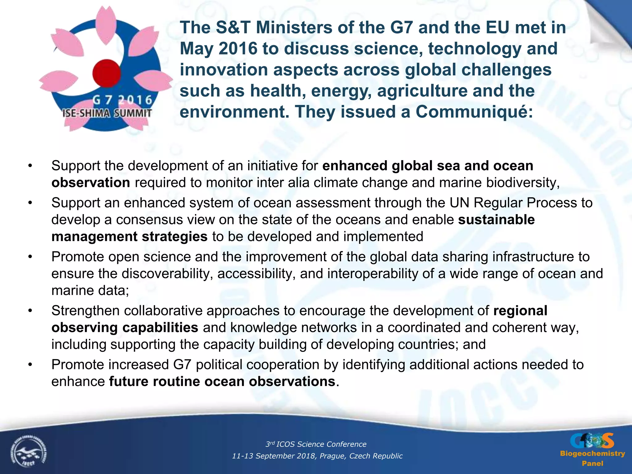 Biogeochemistry
Panel
• Support the development of an initiative for enhanced global sea and ocean
observation required to monitor inter alia climate change and marine biodiversity,
• Support an enhanced system of ocean assessment through the UN Regular Process to
develop a consensus view on the state of the oceans and enable sustainable
management strategies to be developed and implemented
• Promote open science and the improvement of the global data sharing infrastructure to
ensure the discoverability, accessibility, and interoperability of a wide range of ocean and
marine data;
• Strengthen collaborative approaches to encourage the development of regional
observing capabilities and knowledge networks in a coordinated and coherent way,
including supporting the capacity building of developing countries; and
• Promote increased G7 political cooperation by identifying additional actions needed to
enhance future routine ocean observations.
The S&T Ministers of the G7 and the EU met in
May 2016 to discuss science, technology and
innovation aspects across global challenges
such as health, energy, agriculture and the
environment. They issued a Communiqué:
3rd ICOS Science Conference
11-13 September 2018, Prague, Czech Republic
 
