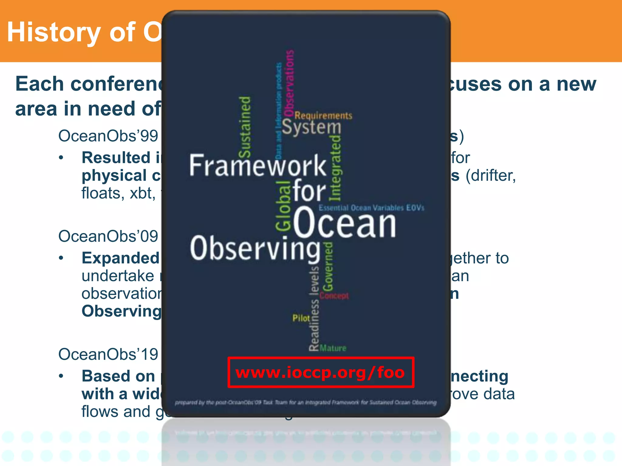 History of OceanObs Series
OceanObs’99 – St. Raphael, France (300 participants)
• Resulted in an internationally coordinated system for
physical climate and ocean carbon observations (drifter,
floats, xbt, tide gauge…)
OceanObs’09 – Venice, Italy (640 participants)
• Expanded the range of communities working together to
undertake more comprehensive and sustainad ocean
observations and led to the Framework for Ocean
Observing (FOO).
OceanObs’19 – Honolulu, USA (1200 participants)
• Based on processes described in the FOO, connecting
with a wide range of user communities and improve data
flows and governance arrangements.
Each conference of the OceanObs series focuses on a new
area in need of enhanced guidance:
www.ioccp.org/foo
 