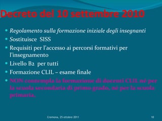 Decreto del 10 settembre 2010 Regolamento sulla formazione iniziale degli insegnanti S ostituisce  SISS Requisiti per l’accesso ai percorsi formativi per l’insegnamento Livello B2  per tutti Formazione CLIL – esame finale NON contempla la formazione di docenti CLIL né per la scuola secondaria di primo grado, né per la scuola primaria, Cremona, 25 ottobre 2011 