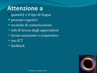 Attenzione a   quantità e il tipo di lingua  processi cognitivi tecniche di comunicazione stili di lavoro degli apprendenti lavoro autonomo e cooperativo uso ICT feedback  Cremona, 25 ottobre 2011 