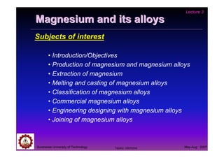 Lecture 3

Magnesium and its alloys
Subjects of interest

       • Introduction/Objectives
       • Production of magnesium and magnesium alloys
       • Extraction of magnesium
       • Melting and casting of magnesium alloys
       • Classification of magnesium alloys
       • Commercial magnesium alloys
       • Engineering designing with magnesium alloys
       • Joining of magnesium alloys



Suranaree University of Technology   Tapany Udomphol   May-Aug 2007
 