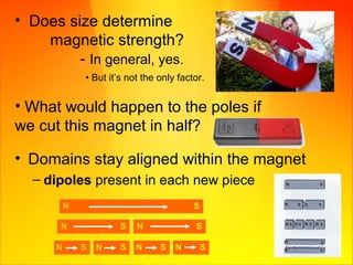 • Domains stay aligned within the magnet
– dipoles present in each new piece
• What would happen to the poles if
we cut this magnet in half?
• Does size determine
magnetic strength?
- In general, yes.
• But it’s not the only factor.
 