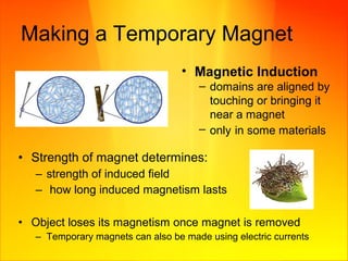 Making a Temporary Magnet
• Magnetic Induction
– domains are aligned by
touching or bringing it
near a magnet
– only in some materials
• Strength of magnet determines:
– strength of induced field
– how long induced magnetism lasts
• Object loses its magnetism once magnet is removed
– Temporary magnets can also be made using electric currents
 