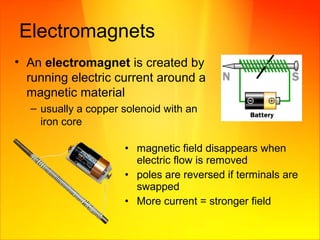 Electromagnets
• An electromagnet is created by
running electric current around a
magnetic material
– usually a copper solenoid with an
iron core
• magnetic field disappears when
electric flow is removed
• poles are reversed if terminals are
swapped
• More current = stronger field
 