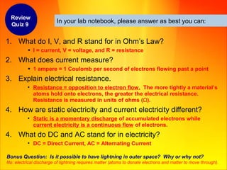 In your lab notebook, please answer as best you can:
1. What do I, V, and R stand for in Ohm’s Law?
• I = current, V = voltage, and R = resistance
2. What does current measure?
• 1 ampere = 1 Coulomb per second of electrons flowing past a point
3. Explain electrical resistance.
• Resistance = opposition to electron flow. The more tightly a material’s
atoms hold onto electrons, the greater the electrical resistance.
Resistance is measured in units of ohms (Ω).
4. How are static electricity and current electricity different?
• Static is a momentary discharge of accumulated electrons while
current electricity is a continuous flow of electrons.
4. What do DC and AC stand for in electricity?
• DC = Direct Current, AC = Alternating Current
Bonus Question: Is it possible to have lightning in outer space? Why or why not?
No: electrical discharge of lightning requires matter (atoms to donate electrons and matter to move through).
Review
Quiz 9
 