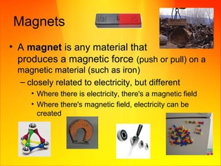Magnets
• A magnet is any material that
produces a magnetic force (push or pull) on a
magnetic material (such as iron)
– closely related to electricity, but different
• Where there is electricity, there's a magnetic field
• Where there's magnetic field, electricity can be
created
 