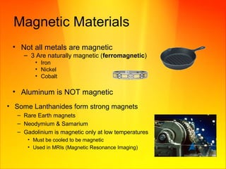 Magnetic Materials
• Not all metals are magnetic
– 3 Are naturally magnetic (ferromagnetic)
• Iron
• Nickel
• Cobalt
• Aluminum is NOT magnetic
• Some Lanthanides form strong magnets
– Rare Earth magnets
– Neodymium & Samarium
– Gadolinium is magnetic only at low temperatures
• Must be cooled to be magnetic
• Used in MRIs (Magnetic Resonance Imaging)
 