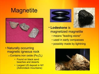 Magnetite
• Lodestone is
magnetized magnetite
– means "leading stone"
– used in early compasses
– possibly made by lightning
• Naturally occurring
magnetic igneous rock
– Contains iron oxide (Fe3O4)
• Found on black sand
beaches and deserts
• Largest US deposit in NY
(Adirondack mountains)
 