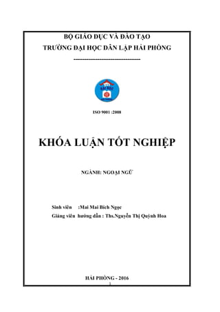 1
BỘ GIÁO DỤC VÀ ĐÀO TẠO
TRƯỜNG ĐẠI HỌC DÂN LẬP HẢI PHÒNG
-------------------------------
ISO 9001 :2008
KHÓA LUẬN TỐT NGHIỆP
NGÀNH: NGOẠI NGỮ
Sinh viên :Mai Mai Bích Ngọc
Giảng viên hướng dẫn : Ths.Nguyễn Thị Quỳnh Hoa
HẢI PHÒNG - 2016
 