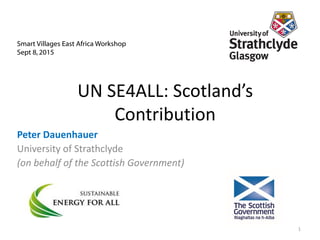 Smart Villages East Africa Workshop
Sept 8, 2015
1
UN SE4ALL: Scotland’s
Contribution
Peter Dauenhauer
University of Strathclyde
(on behalf of the Scottish Government)
 