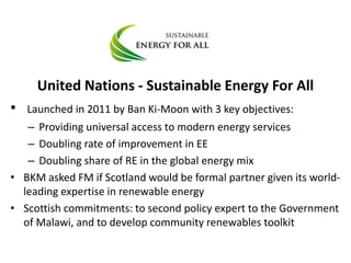 United Nations - Sustainable Energy For All
• Launched in 2011 by Ban Ki-Moon with 3 key objectives:
– Providing universal access to modern energy services
– Doubling rate of improvement in EE
– Doubling share of RE in the global energy mix
• BKM asked FM if Scotland would be formal partner given its world-
leading expertise in renewable energy
• Scottish commitments: to second policy expert to the Government
of Malawi, and to develop community renewables toolkit
 