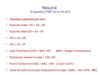 Résumé
12 questions PMP sur la VA (EV)
•

Formules à apprendre par cœur:

•

Ecart des Coûts : EC = VA - CR

•

Ecart des délais ED = VA - VP

•

IPC = VA / CR

•

IPD = VA / VP

•

Coût Final Estimé (CFE) = BAC / IPC

•

Estimé pour achever le projet = CFE -CR

•

Ecart à l’achèvement EAC = BAC - CFE (L’écart à la fin)

•

Indice de preformance pour l’achèvement du projet = (BAC – VA) / (CFE –13
CR)

(BAC = Budget à l’achèvement)

 