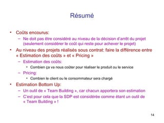 Résumé
•

Coûts encourus:
– Ne doit pas être considéré au niveau de la décision d’arrêt du projet
(seulement considérer le coût qui reste pour achever le projet)

•

Au niveau des projets réalisés sous contrat: faire la différence entre
« Estimation des coûts » et « Pricing »
– Estimation des coûts:
• Combien ça va nous coûter pour réaliser le produit ou le service

– Pricing:
• Combien le client ou le consommateur sera chargé

•

Estimation Bottom Up:
– Un outil de « Team Building », car chacun apportera son estimation
– C’est pour cela que la SDP est considérée comme étant un outil de
« Team Building » !
14

 