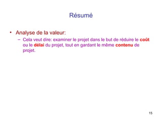 Résumé
• Analyse de la valeur:
– Cela veut dire: examiner le projet dans le but de réduire le coût
ou le délai du projet, tout en gardant le même contenu de
projet.

15

 
