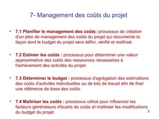 7- Management des coûts du projet
•

7.1 Planifier le management des coûts: processus de création
d'un plan de management des coûts du projet qui documente la
façon dont le budget du projet sera défini, vérifié et maîtrisé .

•

7.2 Estimer les coûts : processus pour déterminer une valeur
approximative des coûts des ressources nécessaires à
l'achèvement des activités du projet.

•

7.3 Déterminer le budget : processus d'agrégation des estimations
des coûts d'activités individuelles ou de lots de travail afin de fixer
une référence de base des coûts.

•

7.4 Maîtriser les coûts : processus utilisé pour influencer les
facteurs générateurs d'écarts de coûts et maîtriser les modifications
2
du budget du projet.

 