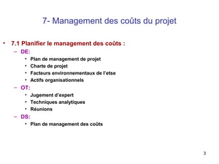 7- Management des coûts du projet
• 7.1 Planifier le management des coûts :
– DE:
•
•
•
•

Plan de management de projet
Charte de projet
Facteurs environnementaux de l’etse
Actifs organisationnels

– OT:
• Jugement d’expert
• Techniques analytiques
• Réunions

– DS:
• Plan de management des coûts

3

 
