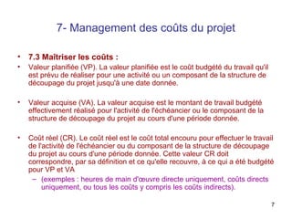7- Management des coûts du projet
•

7.3 Maîtriser les coûts :

•

Valeur planifiée (VP). La valeur planifiée est le coût budgété du travail qu'il
est prévu de réaliser pour une activité ou un composant de la structure de
découpage du projet jusqu'à une date donnée.

•

Valeur acquise (VA). La valeur acquise est le montant de travail budgété
effectivement réalisé pour l'activité de l'échéancier ou le composant de la
structure de découpage du projet au cours d'une période donnée.

•

Coût réel (CR). Le coût réel est le coût total encouru pour effectuer le travail
de l'activité de l'échéancier ou du composant de la structure de découpage
du projet au cours d'une période donnée. Cette valeur CR doit
correspondre, par sa définition et ce qu'elle recouvre, à ce qui a été budgété
pour VP et VA
– (exemples : heures de main d'œuvre directe uniquement, coûts directs
uniquement, ou tous les coûts y compris les coûts indirects).
7

 