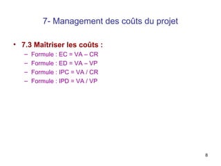 7- Management des coûts du projet
• 7.3 Maîtriser les coûts :
–
–
–
–

Formule : EC = VA – CR
Formule : ED = VA – VP
Formule : IPC = VA / CR
Formule : IPD = VA / VP

8

 