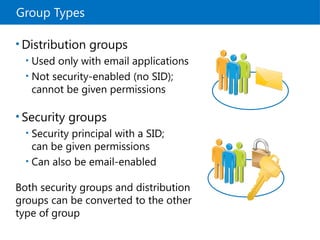 Group Types
• Distribution groups
• Used only with email applications
• Not security-enabled (no SID);
cannot be given permissions
• Security groups
• Security principal with a SID;
can be given permissions
• Can also be email-enabled
Both security groups and distribution
groups can be converted to the other
type of group
 
