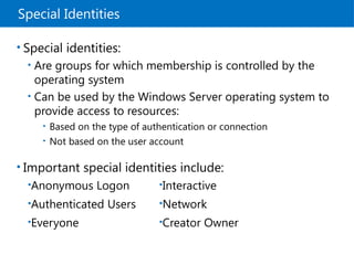 Special Identities
• Special identities:
• Are groups for which membership is controlled by the
operating system
• Can be used by the Windows Server operating system to
provide access to resources:
• Based on the type of authentication or connection
• Not based on the user account
• Important special identities include:
•Anonymous Logon
•Authenticated Users
•Everyone
•Interactive
•Network
•Creator Owner
 