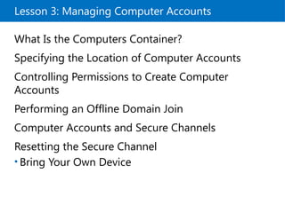Lesson 3: Managing Computer Accounts
What Is the Computers Container?
Specifying the Location of Computer Accounts
Controlling Permissions to Create Computer
Accounts
Performing an Offline Domain Join
Computer Accounts and Secure Channels
Resetting the Secure Channel
• Bring Your Own Device
 