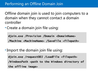 Performing an Offline Domain Join
Offline domain join is used to join computers to a
domain when they cannot contact a domain
controller
• Create a domain join file using:
• Import the domain join file using:
djoin.exe /Provision /Domain <DomainName>
/Machine <MachineName> /SaveFile <filepath>
djoin.exe /requestODJ /LoadFile <filepath>
/WindowsPath <path to the Windows directory of
the offline image>
 