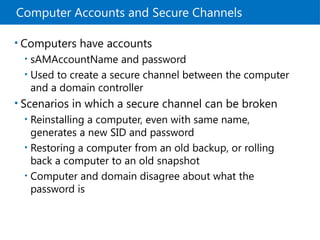 Computer Accounts and Secure Channels
• Computers have accounts
• sAMAccountName and password
• Used to create a secure channel between the computer
and a domain controller
• Scenarios in which a secure channel can be broken
• Reinstalling a computer, even with same name,
generates a new SID and password
• Restoring a computer from an old backup, or rolling
back a computer to an old snapshot
• Computer and domain disagree about what the
password is
 