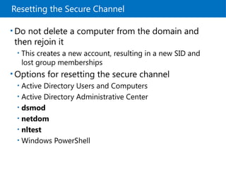 Resetting the Secure Channel
• Do not delete a computer from the domain and
then rejoin it
• This creates a new account, resulting in a new SID and
lost group memberships
• Options for resetting the secure channel
• Active Directory Users and Computers
• Active Directory Administrative Center
• dsmod
• netdom
• nltest
• Windows PowerShell
 