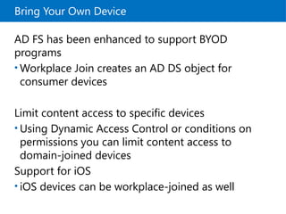 Bring Your Own Device
AD FS has been enhanced to support BYOD
programs
• Workplace Join creates an AD DS object for
consumer devices
Limit content access to specific devices
• Using Dynamic Access Control or conditions on
permissions you can limit content access to
domain-joined devices
Support for iOS
• iOS devices can be workplace-joined as well
 