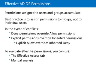Effective AD DS Permissions
Permissions assigned to users and groups accumulate
Best practice is to assign permissions to groups, not to
individual users
In the event of conflicts:
To evaluate effective permissions, you can use:
• Deny permissions override Allow permissions
• Explicit permissions override Inherited permissions
• Explicit Allow overrides Inherited Deny
• The Effective Access tab
• Manual analysis
 