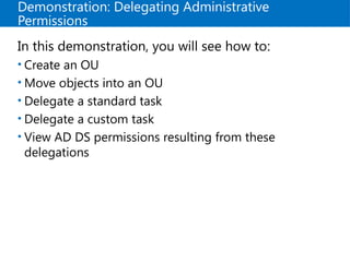 Demonstration: Delegating Administrative
Permissions
In this demonstration, you will see how to:
• Create an OU
• Move objects into an OU
• Delegate a standard task
• Delegate a custom task
• View AD DS permissions resulting from these
delegations
 