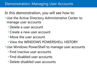 Demonstration: Managing User Accounts
In this demonstration, you will see how to:
• Use the Active Directory Administrative Center to
manage user accounts
• Delete a user account
• Create a new user account
• Move the user account
• View the WINDOWS POWERSHELL HISTORY
• Use Windows PowerShell to manage user accounts
• Find inactive user accounts
• Find disabled user accounts
• Delete disabled user accounts
 