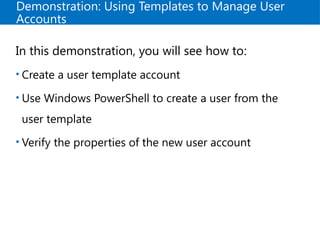 Demonstration: Using Templates to Manage User
Accounts
In this demonstration, you will see how to:
• Create a user template account
• Use Windows PowerShell to create a user from the
user template
• Verify the properties of the new user account
 