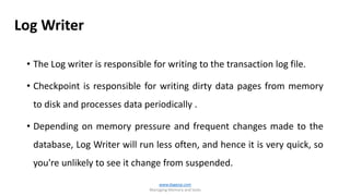 • The Log writer is responsible for writing to the transaction log file.
• Checkpoint is responsible for writing dirty data pages from memory
to disk and processes data periodically .
• Depending on memory pressure and frequent changes made to the
database, Log Writer will run less often, and hence it is very quick, so
you're unlikely to see it change from suspended.
www.dageop.com
Managing Memory and locks
Log Writer
 