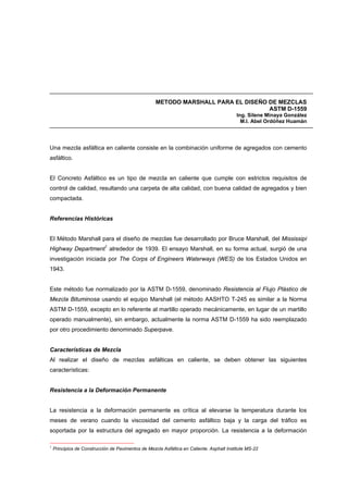 METODO MARSHALL PARA EL DISEÑO DE MEZCLAS
ASTM D-1559
Ing. Silene Minaya González
M.I. Abel Ordóñez Huamán
Una mezcla asfáltica en caliente consiste en la combinación uniforme de agregados con cemento
asfáltico.
El Concreto Asfáltico es un tipo de mezcla en caliente que cumple con estrictos requisitos de
control de calidad, resultando una carpeta de alta calidad, con buena calidad de agregados y bien
compactada.
Referencias Históricas
El Método Marshall para el diseño de mezclas fue desarrollado por Bruce Marshall, del Mississipi
Highway Department1
alrededor de 1939. El ensayo Marshall, en su forma actual, surgió de una
investigación iniciada por The Corps of Engineers Waterways (WES) de los Estados Unidos en
1943.
Este método fue normalizado por la ASTM D-1559, denominado Resistencia al Flujo Plástico de
Mezcla Bituminosa usando el equipo Marshall (el método AASHTO T-245 es similar a la Norma
ASTM D-1559, excepto en lo referente al martillo operado mecánicamente, en lugar de un martillo
operado manualmente), sin embargo, actualmente la norma ASTM D-1559 ha sido reemplazado
por otro procedimiento denominado Superpave.
Características de Mezcla
Al realizar el diseño de mezclas asfálticas en caliente, se deben obtener las siguientes
características:
Resistencia a la Deformación Permanente
La resistencia a la deformación permanente es crítica al elevarse la temperatura durante los
meses de verano cuando la viscosidad del cemento asfáltico baja y la carga del tráfico es
soportada por la estructura del agregado en mayor proporción. La resistencia a la deformación
1
Principios de Construcción de Pavimentos de Mezcla Asfáltica en Caliente. Asphalt Institute MS-22
 
