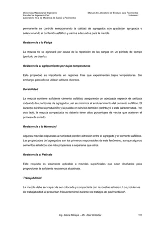 Universidad Nacional de Ingeniería Manual de Laboratorio de Ensayos para Pavimentos
Facultad de Ingeniería Civil Volumen I
Laboratorio No.2 de Mecánica de Suelos y Pavimentos
permanente se controla seleccionando la calidad de agregados con gradación apropiada y
seleccionando el contenido asfáltico y vacíos adecuados para la mezcla.
Resistencia a la Fatiga
La mezcla no se agrietará por causa de la repetición de las cargas en un período de tiempo
(período de diseño)
Resistencia al agrietamiento por bajas temperaturas
Esta propiedad es importante en regiones frías que experimentan bajas temperaturas. Sin
embargo, para ello se utilizan aditivos diversos.
Durabilidad
La mezcla contiene suficiente cemento asfáltico asegurando un adecuada espesor de película
rodeando las partículas de agregados, así se minimiza el endurecimiento del cemento asfáltico. El
curando durante la producción y la puesta en servicio también contribuye a esta característica. Por
otro lado, la mezcla compactada no debería tener altos porcentajes de vacíos que aceleren el
proceso de curado.
Resistencia a la Humedad
Algunas mezclas expuestas a humedad pierden adhesión entre el agregado y el cemento asfáltico.
Las propiedades del agregados son los primeros responsables de este fenómeno, aunque algunos
cementos asfálticos son más propensos a separarse que otros.
Resistencia al Patinaje
Este requisito es solamente aplicable a mezclas superficiales que sean diseñados para
proporcionar la suficiente resistencia al patinaje.
Trabajabilidad
La mezcla debe ser capaz de ser colocada y compactada con razonable esfuerzo. Los problemas
de trabajabilidad se presentan frecuentemente durante los trabajos de pavimentación.
Ing. Silene Minaya – M.I. Abel Ordóñez 102
 