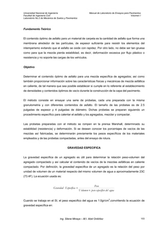 Universidad Nacional de Ingeniería Manual de Laboratorio de Ensayos para Pavimentos
Facultad de Ingeniería Civil Volumen I
Laboratorio No.2 de Mecánica de Suelos y Pavimentos
Fundamento Teórico
El contenido óptimo de asfalto para un material de carpeta es la cantidad de asfalto que forma una
membrana alrededor de las partículas, de espesor suficiente para resistir los elementos del
intemperismo evitando que el asfalto se oxide con rapidez. Por otro lado, no debe ser tan gruesa
como para que la mezcla pierda estabilidad, es decir, deformación excesiva por flujo plástico o
resistencia y no soporte las cargas de los vehículos.
Objetivo
Determinar el contenido óptimo de asfalto para una mezcla específica de agregados; así como
también proporcionar información sobre las características físicas y mecánicas de mezcla asfáltica
en caliente, de tal manera que sea posible establecer si cumple en lo referente al establecimiento
de densidades y contenidos óptimos de vacío durante la construcción de la capa del pavimento.
El método consiste en ensayar una serie de probetas, cada una preparada con la misma
granulometria y con diferentes contenidos de asfalto. El tamaño de las probetas es de 2.5
pulgadas de espesor y 4 pulgadas de diámetro. Dichas probetas se preparan siguiendo un
procedimiento específico para calentar el asfalto y los agregados, mezclar y compactar.
Las probetas preparadas con el método se rompen en la prensa Marshall, determinado su
estabilidad (resistencia) y deformación. Si se desean conocer los porcentajes de vacíos de las
mezclas así fabricadas, se determinarán previamente los pesos específicos de los materiales
empleados y de las probetas compactadas, antes del ensayo de rotura.
GRAVEDAD ESPECIFICA
La gravedad específica de un agregado es útil para determinar la relación peso-volumen del
agregado compactado y así calcular el contenido de vacíos de la mezclas asfálticas en caliente
compactado. Por definición, la gravedad específica de un agregado es la relación del peso por
unidad de volumen de un material respecto del mismo volumen de agua a aproximadamente 23C
(73.4F). La ecuación usada es:
aguadelespecificopesoVolumen
Peso
caEspecífiGravedad
×
=
Cuando se trabaja en el SI, el peso especifico del agua es 1.0gr/cm3
,convirtiendo la ecuación de
gravedad específica en:
Ing. Silene Minaya – M.I. Abel Ordóñez 103
 