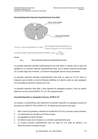 Universidad Nacional de Ingeniería Manual de Laboratorio de Ensayos para Pavimentos
Facultad de Ingeniería Civil Volumen I
Laboratorio No.2 de Mecánica de Suelos y Pavimentos
Gravedad Específica Saturada Superficialmente Seca Bulk
Vacíos impermeables
Vacíos permeables
permeablesvacíoslosmasagregadodelVolumen
secolmentesuperficiasaturadoagregadodelPeso
BulkSecalmenteSuperficiaSaturadaEsp.Grav. =
( ) wpps
sss
SSS
VV
W
bGBulkSecaalmenteSuperficiSaturadaespecíficaGravedad
γ+
==
Donde:
WSSS Peso del Suelo Saturado Superficialmente Seco
La gravedad específica saturada superficialmente seca bulk define la relación entre el peso del
agregado en su condición saturada superficialmente seca, que se obtiene secando las partículas
con un paño luego de la inmersión, y el volumen del agregado más los vacíos permeables.
La gravedad específica Saturada Superficialmente Seca Bulk es usada por la U.S. Corps of
Engineers para el diseño y control de Mezclas Asfálticas en Caliente cuando se usan agregados
con porcentajes de absorción mayores que 2.5%.
La gravedad específica Seca Bulk y Seca Aparente de agregados gruesos y finos se pueden
determinar con las normas ASTM C-127 y C-128, respectivamente.
Gravedad Específica en Agregados Gruesos, ASTM C-127
Los equipos y procedimientos para determinar la gravedad específica en agregados gruesos se
encuentran en AASHTO T-85 y ASTM C-127. El método es brevemente como sigue:
1. Más o menos 5 kg lavados y retenidos en la malla Nº4 (4.75 mm), se secan a peso constante.
2. La muestra seca se sumerge por 24 horas en agua
3. Los agregados se sacan del agua
4. Se obtiene el peso de la muestra en su condición superficialmente seca
5. La muestra saturada superficialmente seca se coloca en una cesta de alambre y se
determina el peso sumergido en agua
Ing. Silene Minaya – M.I. Abel Ordóñez 106
 