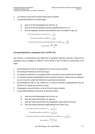 Universidad Nacional de Ingeniería Manual de Laboratorio de Ensayos para Pavimentos
Facultad de Ingeniería Civil Volumen I
Laboratorio No.2 de Mecánica de Suelos y Pavimentos
6. La muestra se seca al horno hasta obtener peso constante
7. La gravedad específica se calcula según:
A peso en el aire del agregado seco al horno, gr.,
B peso en el aire del agregado saturado superficialmente seco, gr.
C peso del agregado saturado superficialmente seco sumergido en agua, gr.
( )
A
AB
Absorción
CB
B
GBulk,secaalmentesuperficisaturadaespecíficaGravedad
CB
A
GBulk,secaespecíficaGravedad
CA
A
Gaparente,secaespecíficaGravedad
sssb
sb
sa
100
(%)
−
=
−
=
−
=
−
=
Gravedad Específica en Agregados Finos, ASTM C-128
Los equipos y procedimientos para determinar la gravedad específica aparente y Bulk de los
agregados finos se detallan en AASHTO T-84 y ASTM C-128. El método es brevemente como
sigue:
1. Aproximadamente 1000 gr. de agregado fino se seca a peso constante.
2. Se sumerge el material por 24 horas en agua
3. La muestra se extiende en una superficie plana y se expone a una corriente de aire caliente
4. La condición saturada superficialmente seca se alcanza cuando el material cae al invertirse el
cono en el que la muestra del material fue suavemente compactada
5. Aproximadamente 500 gr. del material en la condición saturada superficialmente seca se
colocan en un matraz que se llena con agua
6. El agregado se saca del matraz, se seca al horno a peso constante
7. La gravedad específica se calcula de la siguiente manera:
A peso en el aire del agregado seco al horno, gr.,
B peso del matraz (picnómetro) con agua, gr.
C peso del matraz (picnómetro) con el agregado y agua hasta la marca, gr.
D Peso del material saturado superficialmente seco (500+10 gr)
100(%) ⎟
⎠
⎞
⎜
⎝
⎛ −
=
−+
=
−+
=
−+
=
A
AD
Absorción
CDB
D
GBulk,secaalmentesuperficisaturadaespecíficaGravedad
CDB
A
GBulk,secaespecíficaGravedad
CAB
A
Gaparente,secaespecíficaGravedad
sssb
sb
sa
Ing. Silene Minaya – M.I. Abel Ordóñez 107
 